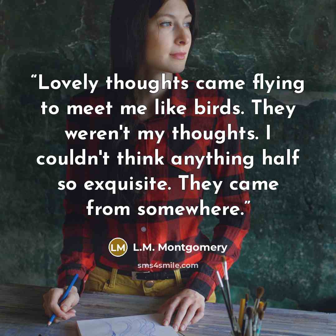 “Lovely thoughts came flying to meet me like birds. They weren't my thoughts. I couldn't think anything half so exquisite. They came from somewhere.” quote by L.M. Montgomery