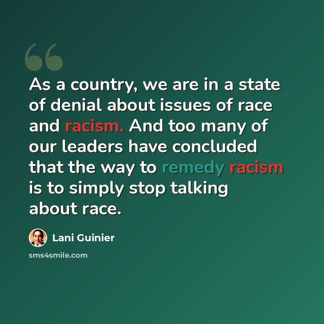 “As a country, we are in a state of denial about issues of race and racism. And too many of our leaders have concluded that the way to remedy racism is to simply stop talking about race.” quote by Lani Guinier