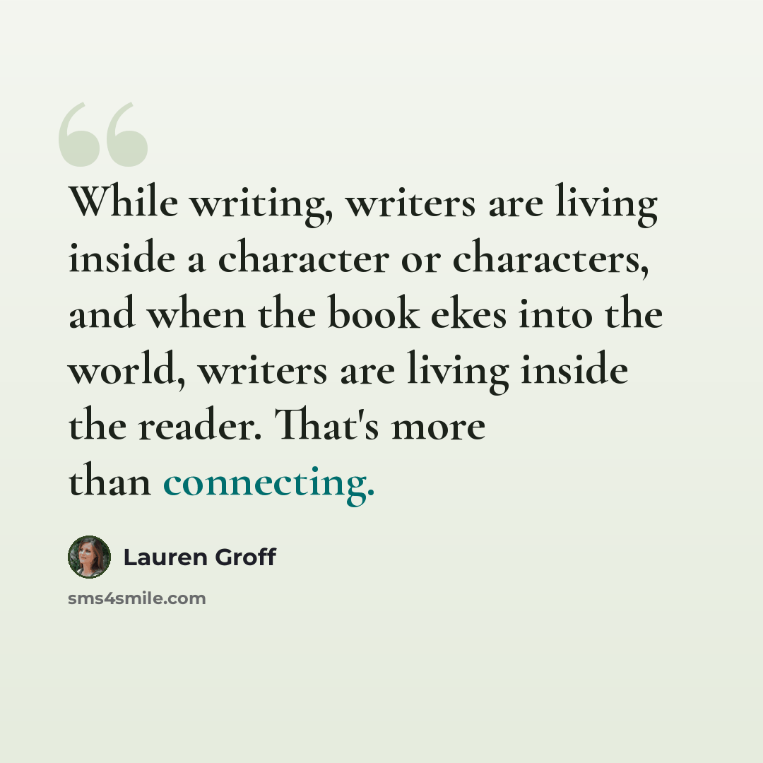“While writing, writers are living inside a character or characters, and when the book ekes into the world, writers are living inside the reader. That's more than connecting.” quote by Lauren Groff