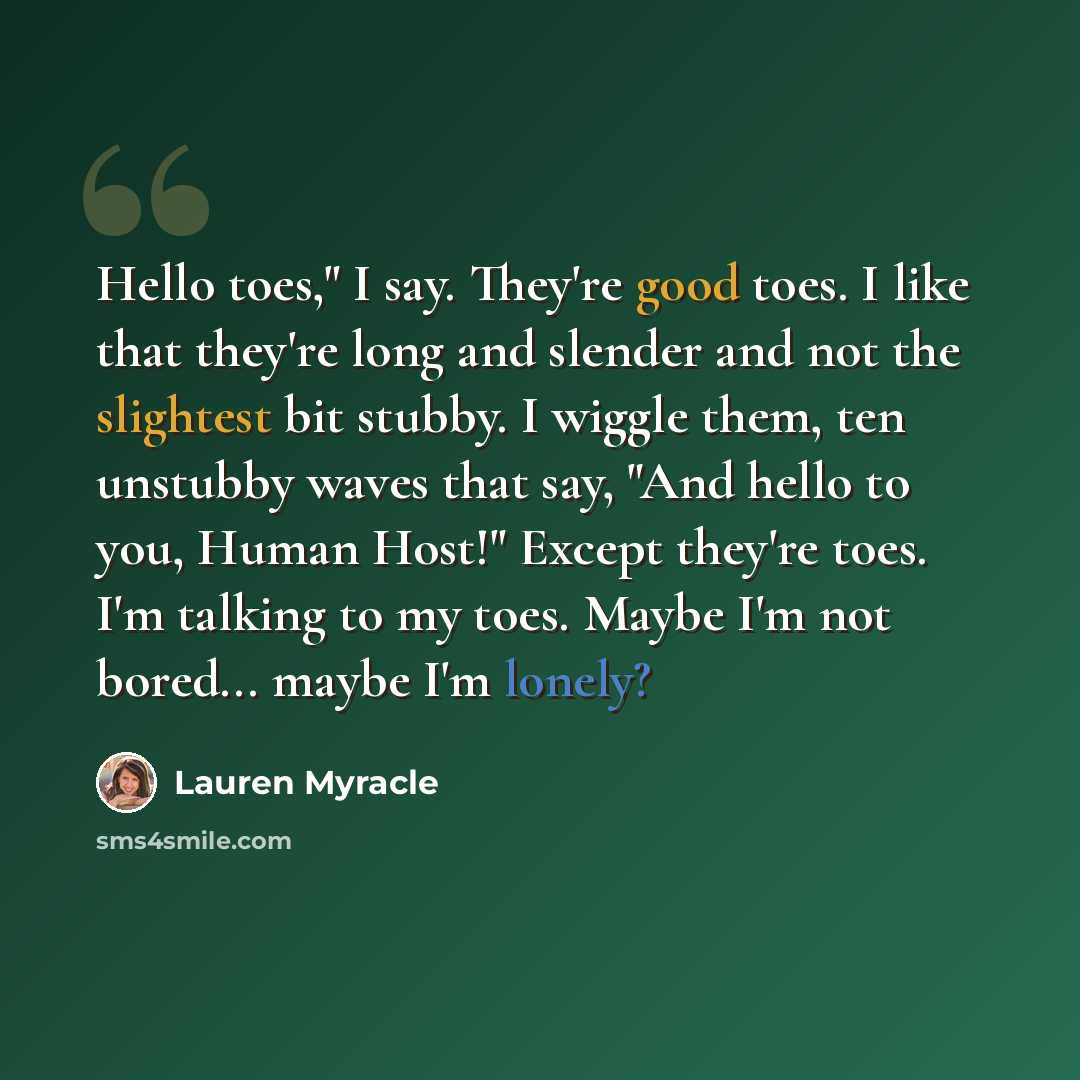 “Hello toes," I say. They're good toes. I like that they're long and slender and not the slightest bit stubby. I wiggle them, ten unstubby waves that say, "And hello to you, Human Host!" Except they're toes. I'm talking to my toes. Maybe I'm not bored... maybe I'm lonely?” quote by Lauren Myracle