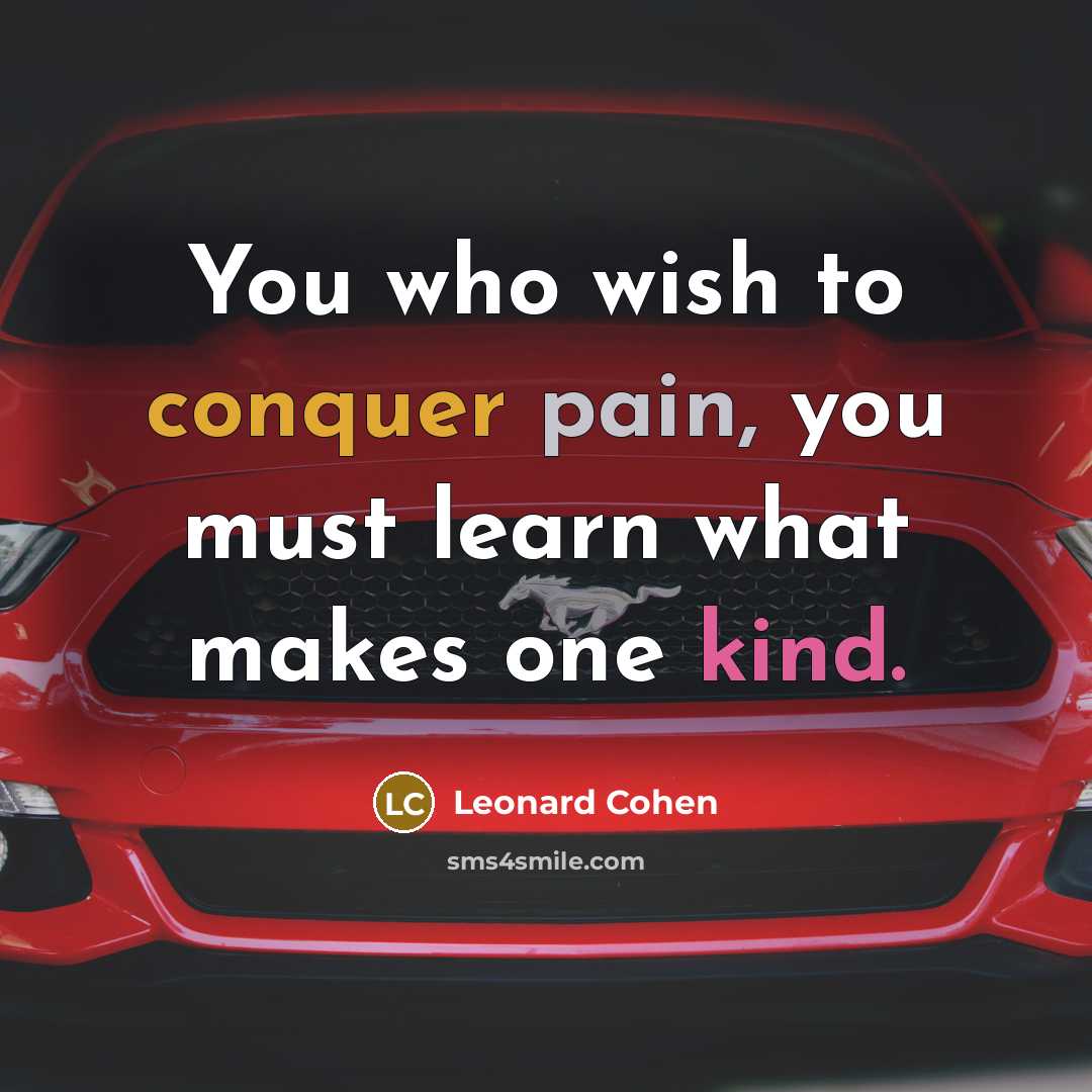 “You who wish to conquer pain, you must learn what makes one kind.” quote by Leonard Cohen