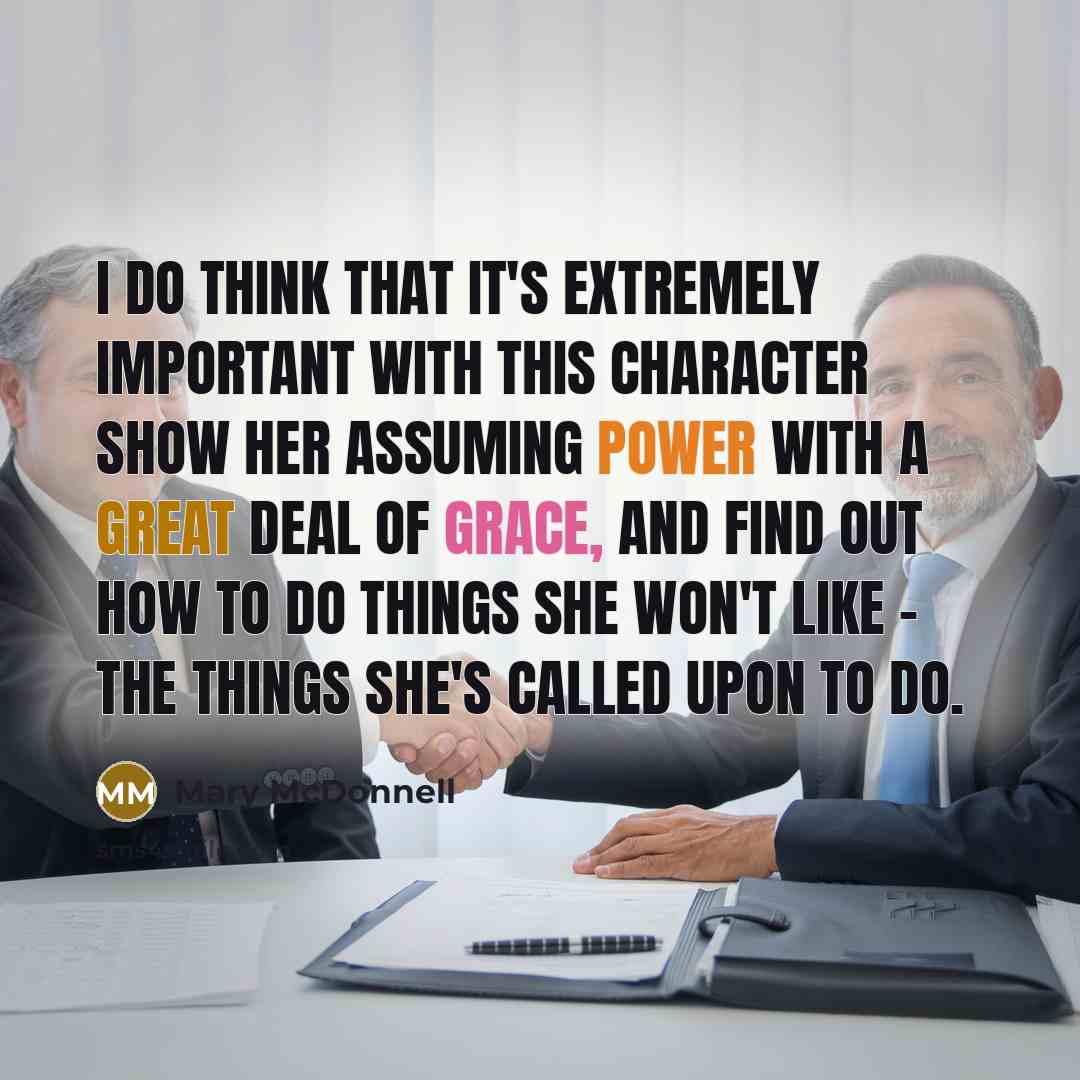 “I do think that it's extremely important with this character show her assuming power with a great deal of grace, and find out how to do things she won't like - the things she's called upon to do.” quote by Mary McDonnell