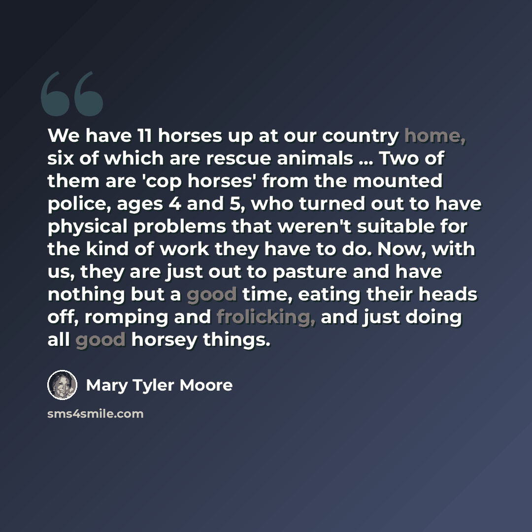 “We have 11 horses up at our country home, six of which are rescue animals ... Two of them are 'cop horses' from the mounted police, ages 4 and 5, who turned out to have physical problems that weren't suitable for the kind of work they have to do. Now, with us, they are just out to pasture and have…” quote by Mary Tyler Moore