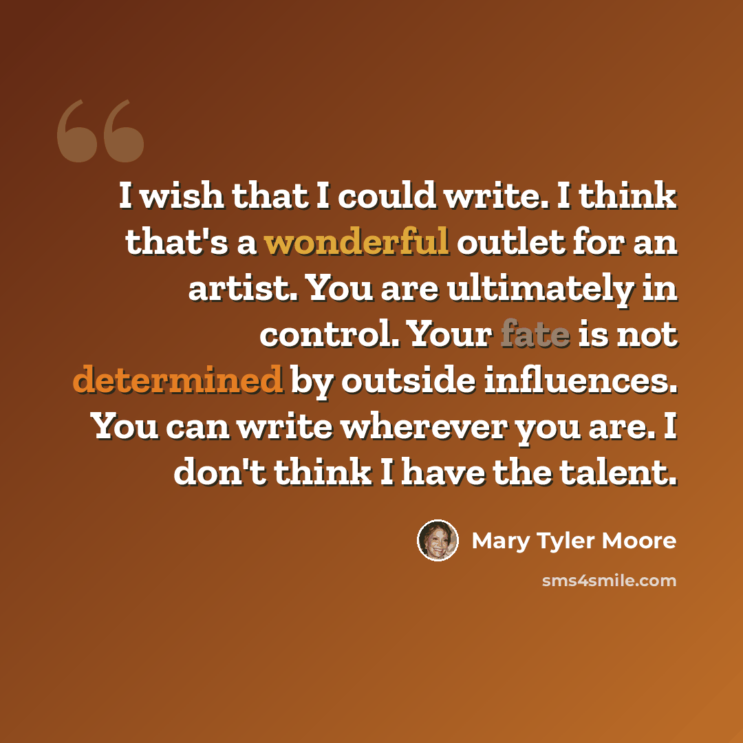 “I wish that I could write. I think that's a wonderful outlet for an artist. You are ultimately in control. Your fate is not determined by outside influences. You can write wherever you are. I don't think I have the talent.” quote by Mary Tyler Moore