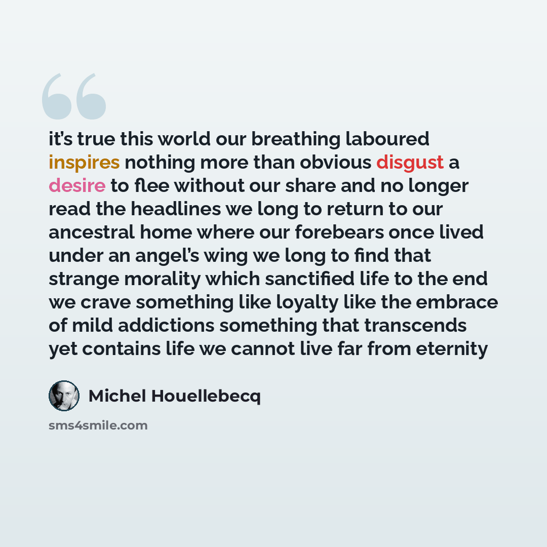 “it’s true this world our breathing laboured inspires nothing more than obvious disgust a desire to flee without our share and no longer read the headlines we long to return to our ancestral home where our forebears once lived under an angel’s wing we long to find that strange morality which…” quote by Michel Houellebecq