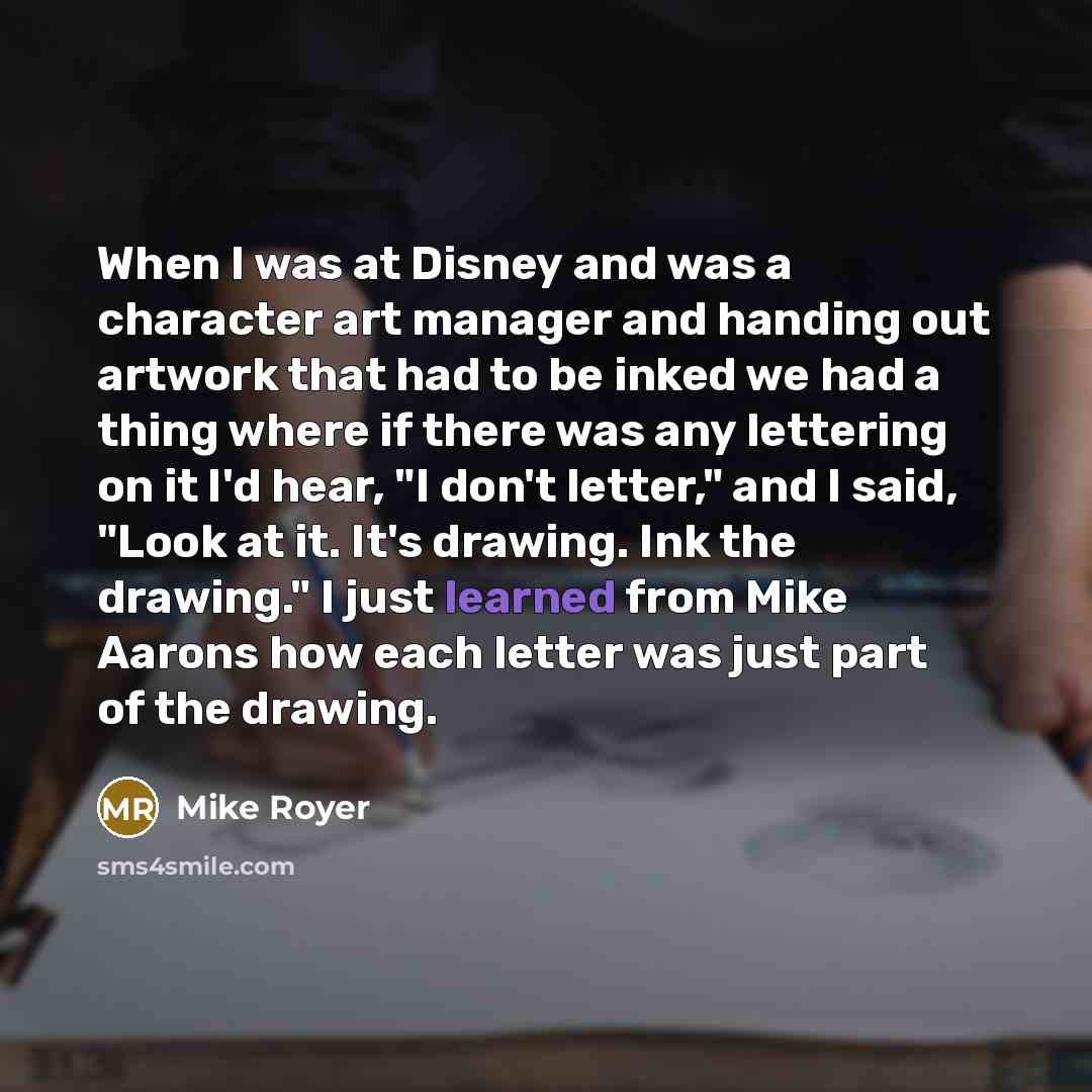 “When I was at Disney and was a character art manager and handing out artwork that had to be inked we had a thing where if there was any lettering on it I'd hear, "I don't letter," and I said, "Look at it. It's drawing. Ink the drawing." I just learned from Mike Aarons how each letter was just part…” quote by Mike Royer