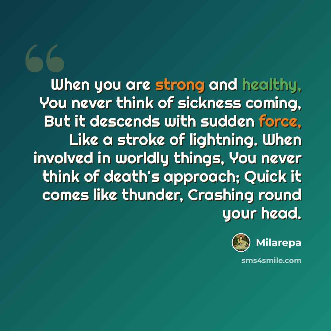 “When you are strong and healthy, You never think of sickness coming, But it descends with sudden force, Like a stroke of lightning. When involved in worldly things, You never think of death's approach; Quick it comes like thunder, Crashing round your head.” quote by Milarepa