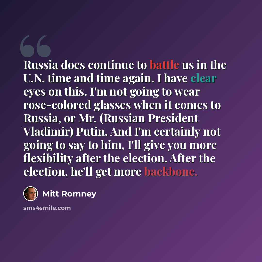 “Russia does continue to battle us in the U.N. time and time again. I have clear eyes on this. I'm not going to wear rose-colored glasses when it comes to Russia, or Mr. (Russian President Vladimir) Putin. And I'm certainly not going to say to him, I'll give you more flexibility after the election…” quote by Mitt Romney