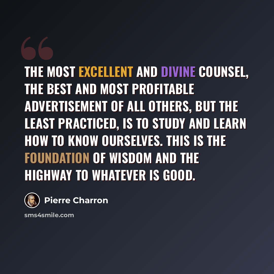 “The most excellent and divine counsel, the best and most profitable advertisement of all others, but the least practiced, is to study and learn how to know ourselves. This is the foundation of wisdom and the highway to whatever is good.” quote by Pierre Charron