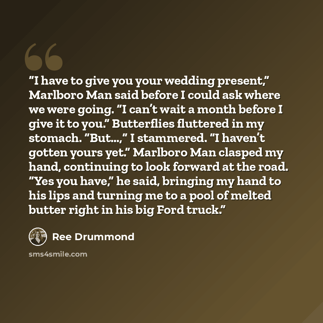 “I have to give you your wedding present,” Marlboro Man said before I could ask where we were going. “I can’t wait a month before I give it to you.” Butterflies fluttered in my stomach. “But…,” I stammered. “I haven’t gotten yours yet.” Marlboro Man clasped my hand, continuing to look forward at…” quote by Ree Drummond
