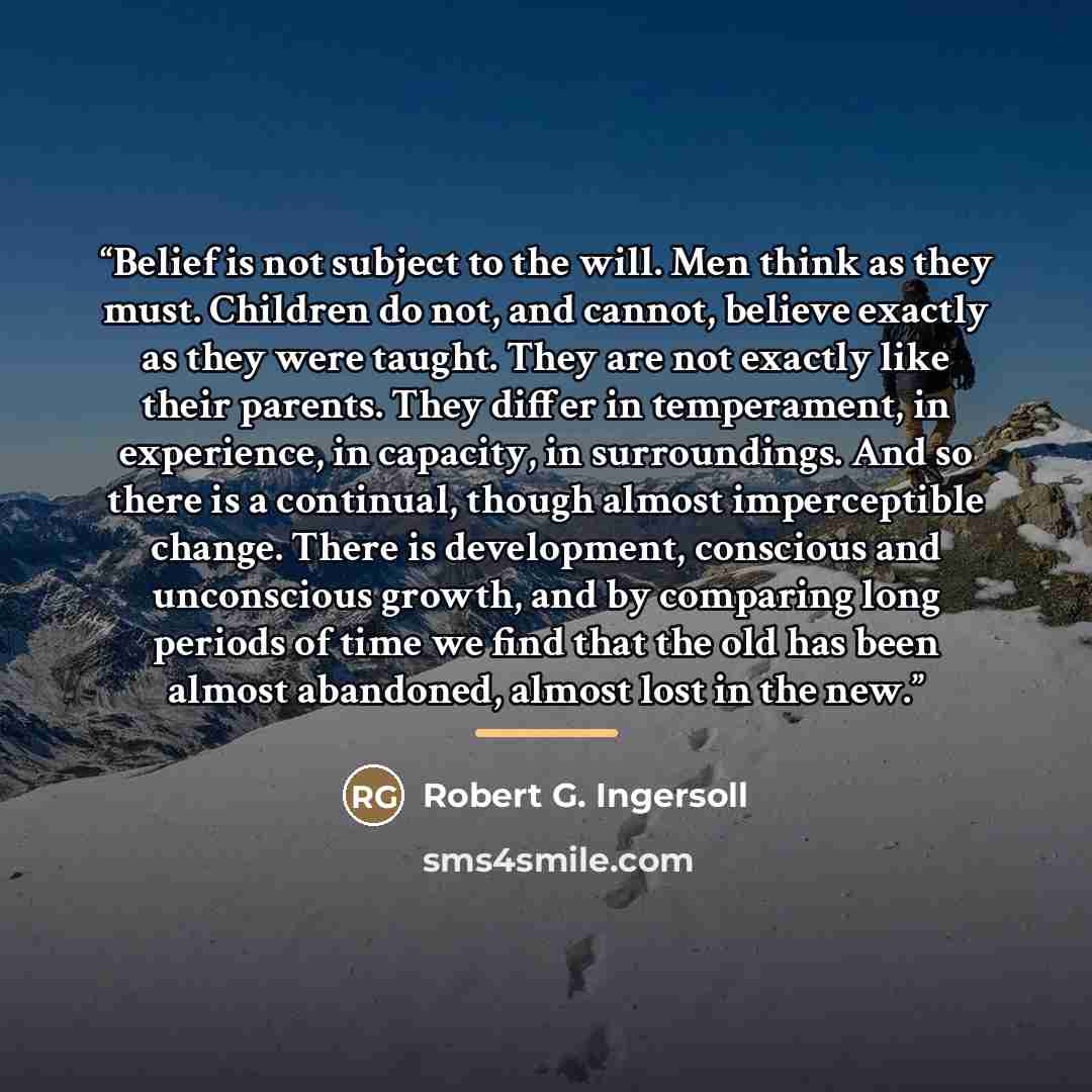 “Belief is not subject to the will. Men think as they must. Children do not, and cannot, believe exactly as they were taught. They are not exactly like their parents. They differ in temperament, in experience, in capacity, in surroundings. And so there is a continual, though almost imperceptible…” quote by Robert G. Ingersoll