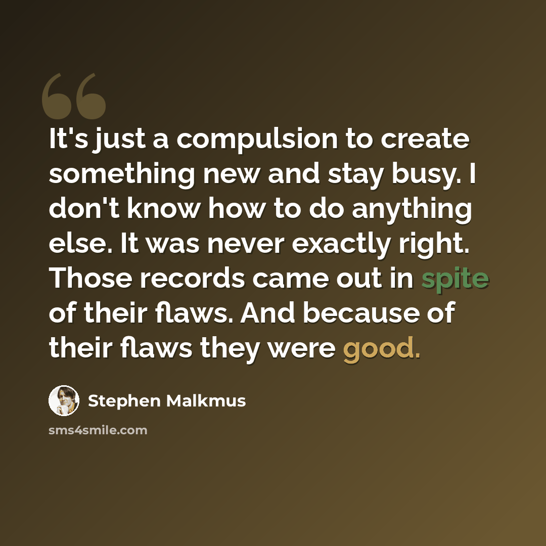 “It's just a compulsion to create something new and stay busy. I don't know how to do anything else. It was never exactly right. Those records came out in spite of their flaws. And because of their flaws they were good.” quote by Stephen Malkmus