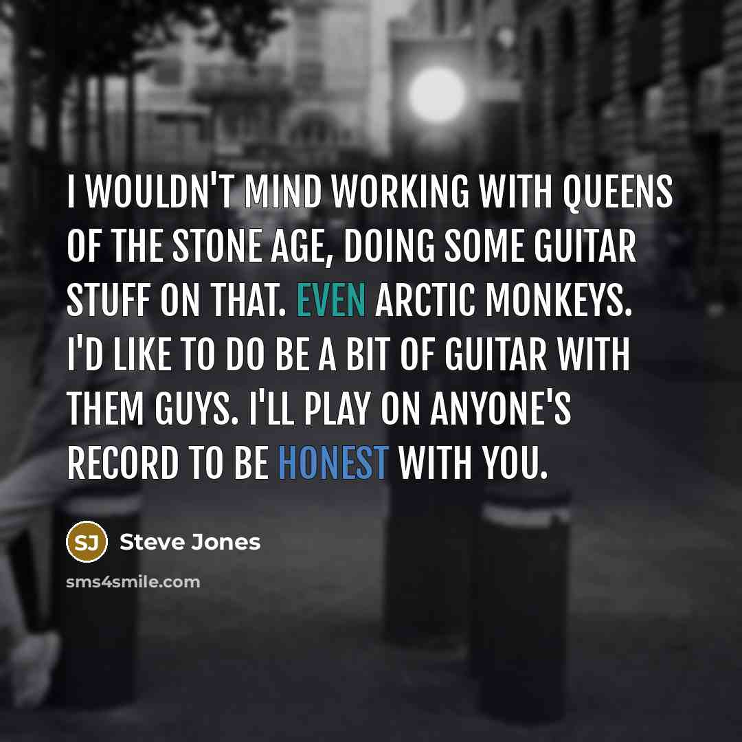 “I wouldn't mind working with Queens of the Stone Age, doing some guitar stuff on that. Even Arctic Monkeys. I'd like to do be a bit of guitar with them guys. I'll play on anyone's record to be honest with you.” quote by Steve Jones