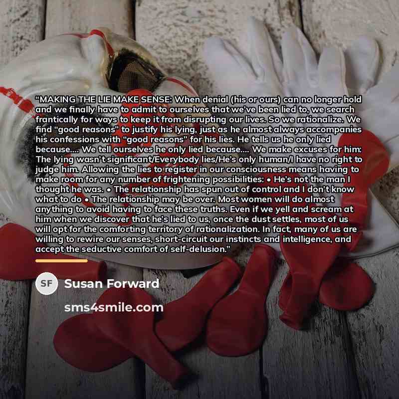 “MAKING THE LIE MAKE SENSE: When denial (his or ours) can no longer hold and we finally have to admit to ourselves that we’ve been lied to, we search frantically for ways to keep it from disrupting our lives. So we rationalize. We find “good reasons” to justify his lying, just as he almost always…” quote by Susan Forward