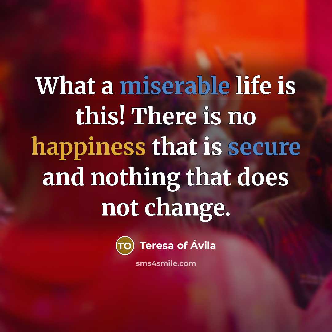 “What a miserable life is this! There is no happiness that is secure and nothing that does not change.” quote by Teresa of Avila