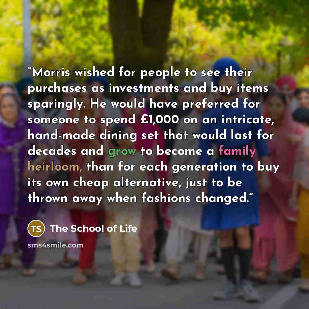 “Morris wished for people to see their purchases as investments and buy items sparingly. He would have preferred for someone to spend £1,000 on an intricate, hand-made dining set that would last for decades and grow to become a family heirloom, than for each generation to buy its own cheap…” quote by The School of Life
