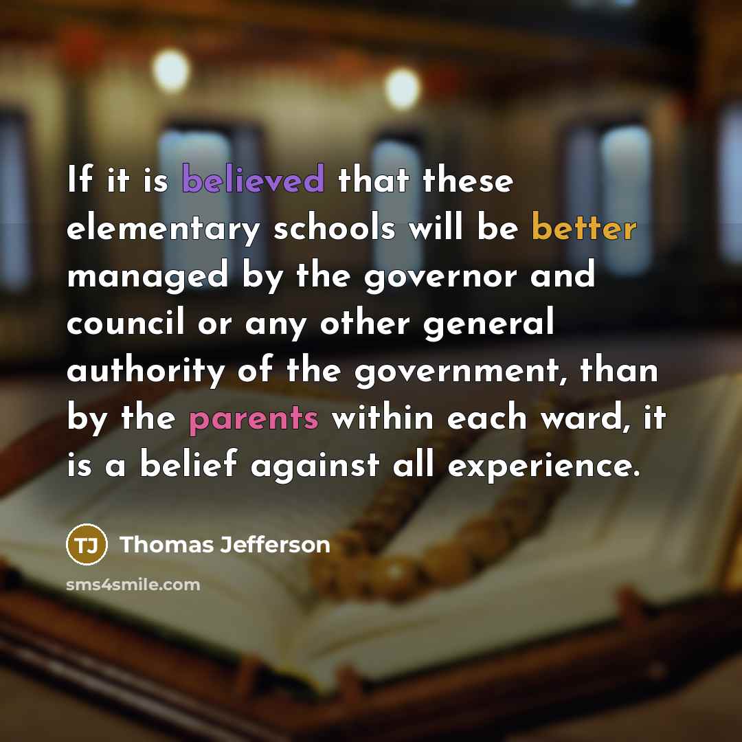 “If it is believed that these elementary schools will be better managed by the governor and council or any other general authority of the government, than by the parents within each ward, it is a belief against all experience.” quote by Thomas Jefferson