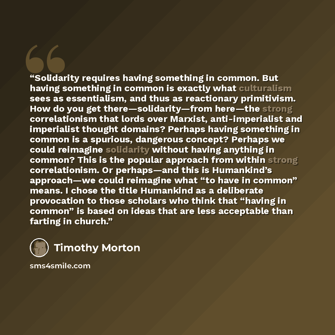 “Solidarity requires having something in common. But having something in common is exactly what culturalism sees as essentialism, and thus as reactionary primitivism. How do you get there—solidarity—from here—the strong correlationism that lords over Marxist, anti-imperialist and imperialist…” quote by Timothy Morton