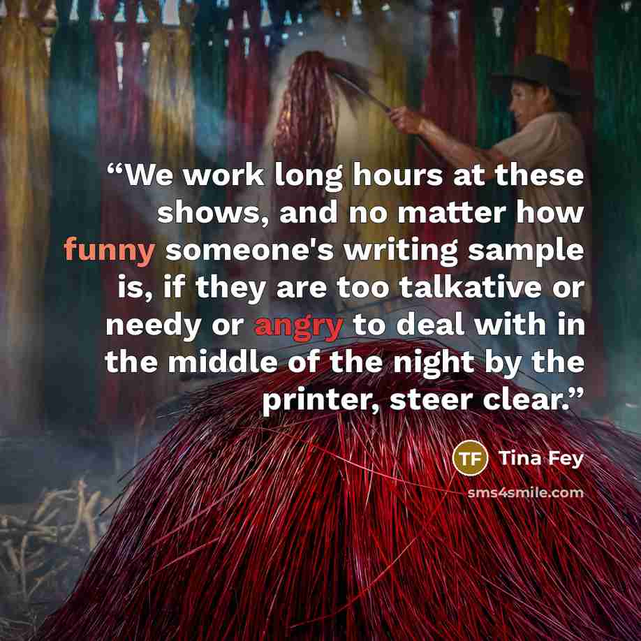 “We work long hours at these shows, and no matter how funny someone's writing sample is, if they are too talkative or needy or angry to deal with in the middle of the night by the printer, steer clear.” quote by Tina Fey