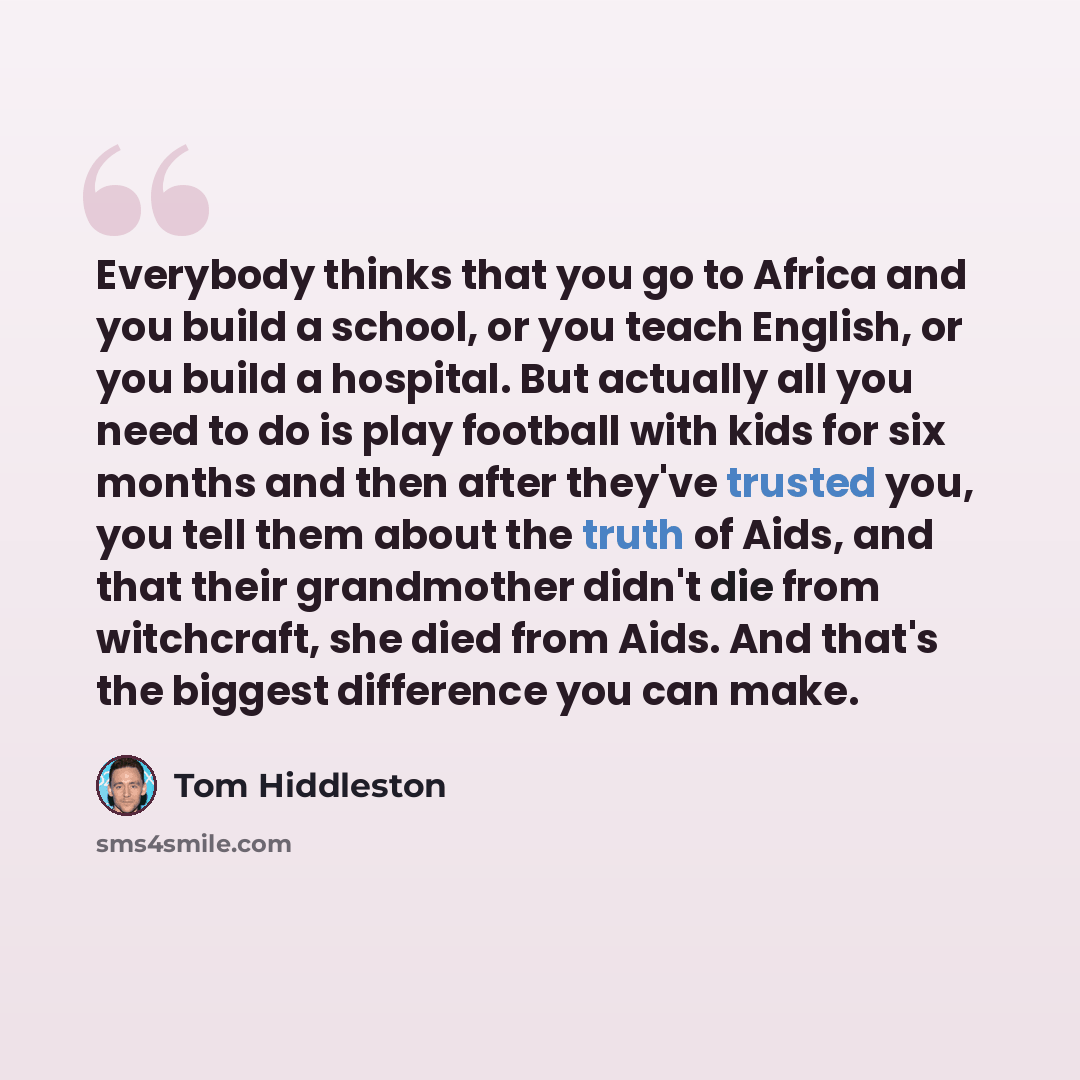 “Everybody thinks that you go to Africa and you build a school, or you teach English, or you build a hospital. But actually all you need to do is play football with kids for six months and then after they've trusted you, you tell them about the truth of Aids, and that their grandmother didn't die…” quote by Tom Hiddleston