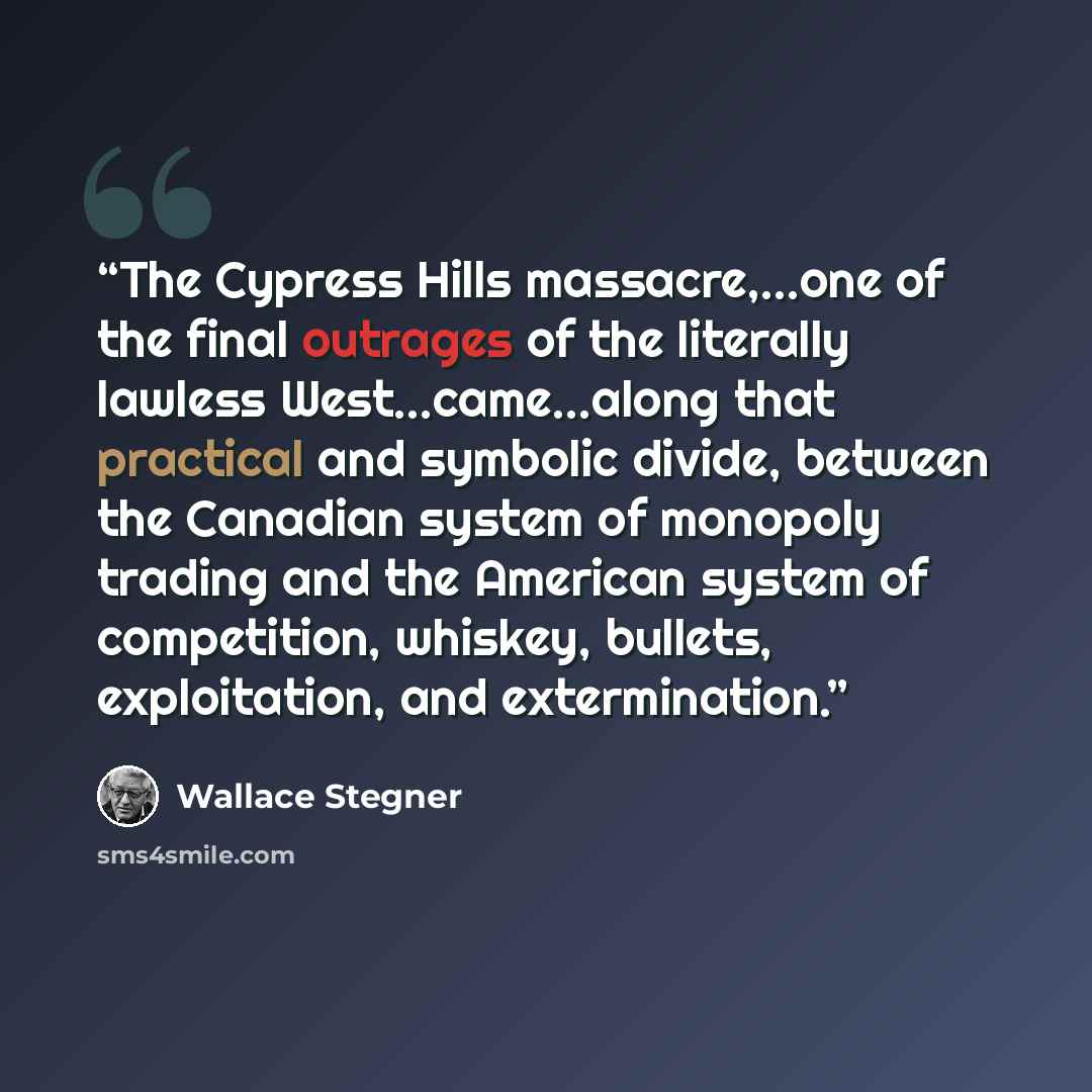 “The Cypress Hills massacre,...one of the final outrages of the literally lawless West...came...along that practical and symbolic divide, between the Canadian system of monopoly trading and the American system of competition, whiskey, bullets, exploitation, and extermination.” quote by Wallace Stegner