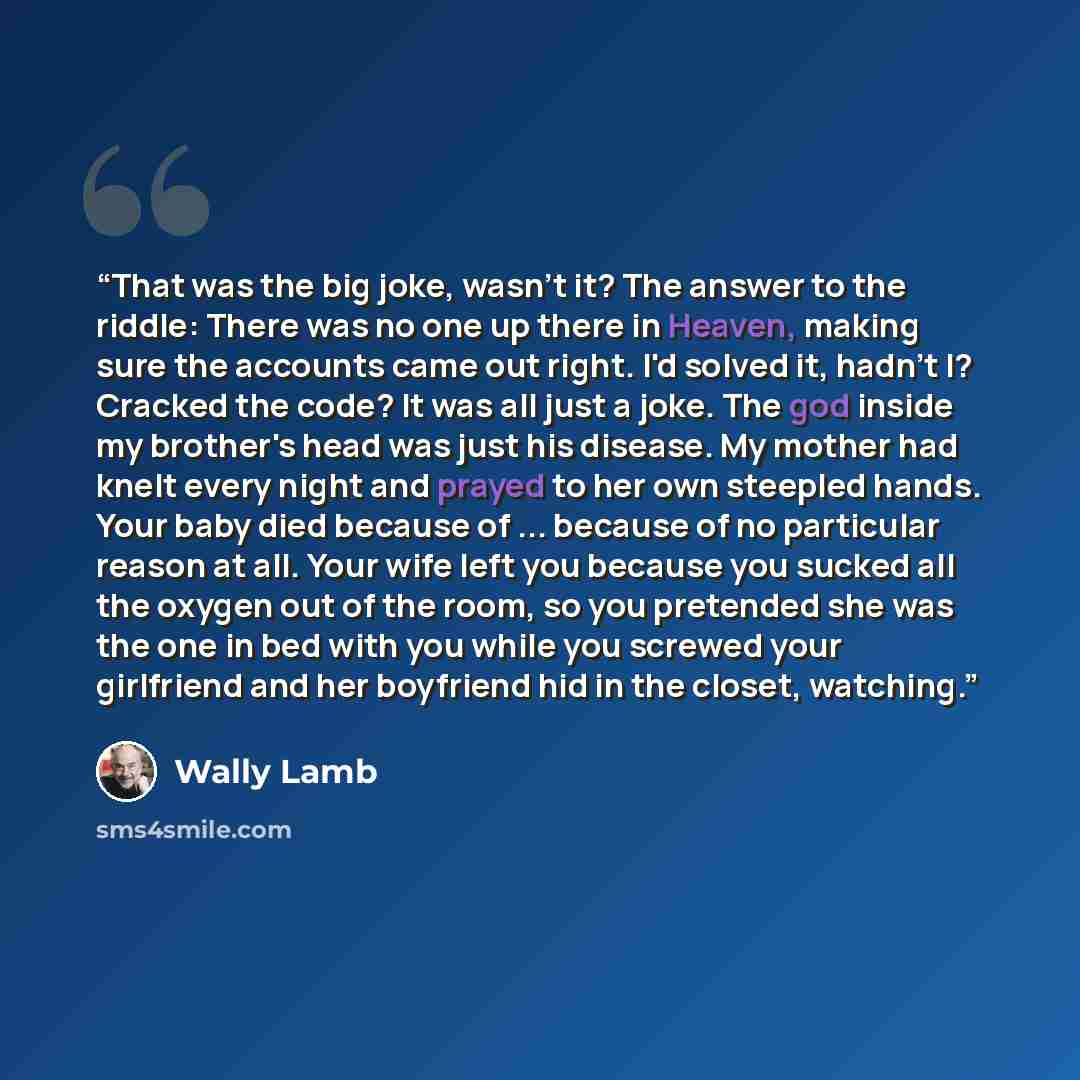 “That was the big joke, wasn't it? The answer to the riddle: There was no one up there in Heaven, making sure the accounts came out right. I'd solved it, hadn't I? Cracked the code? It was all just a joke. The god inside my brother's head was just his disease. My mother had knelt every night and…” quote by Wally Lamb