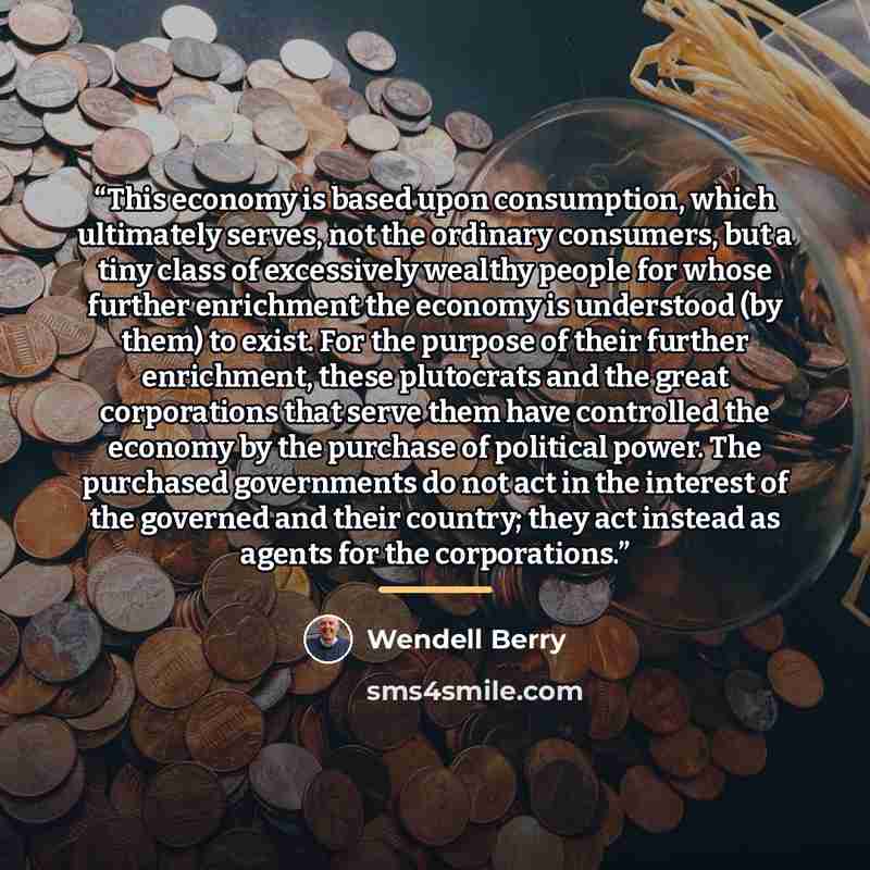 “This economy is based upon consumption, which ultimately serves, not the ordinary consumers, but a tiny class of excessively wealthy people for whose further enrichment the economy is understood (by them) to exist. For the purpose of their further enrichment, these plutocrats and the great…” quote by Wendell Berry