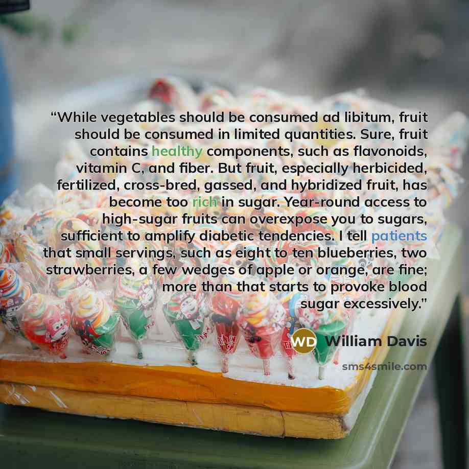 “While vegetables should be consumed ad libitum, fruit should be consumed in limited quantities. Sure, fruit contains healthy components, such as flavonoids, vitamin C, and fiber. But fruit, especially herbicided, fertilized, cross-bred, gassed, and hybridized fruit, has become too rich in sugar…” quote by William Davis