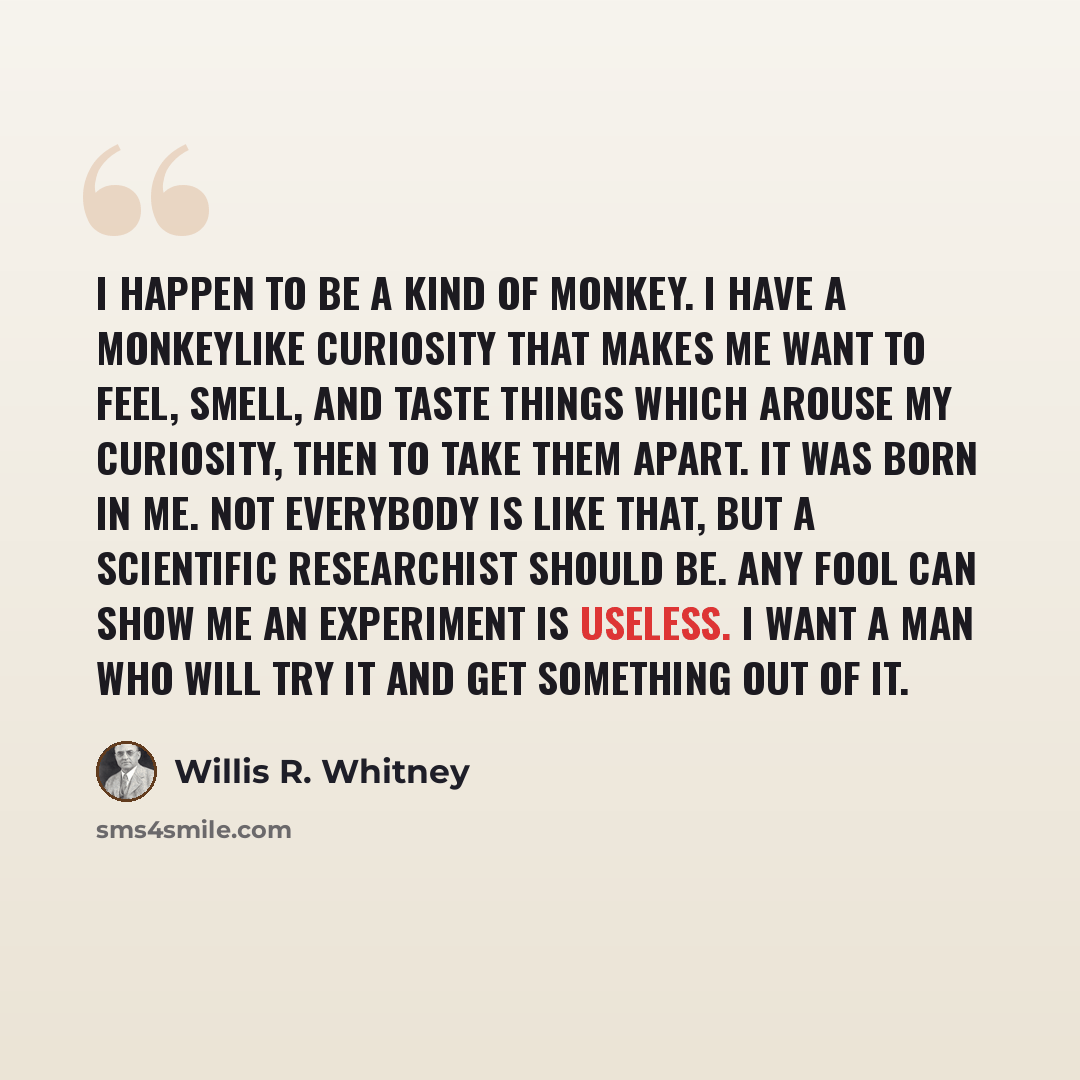 “I happen to be a kind of monkey. I have a monkeylike curiosity that makes me want to feel, smell, and taste things which arouse my curiosity, then to take them apart. It was born in me. Not everybody is like that, but a scientific researchist should be. Any fool can show me an experiment is…” quote by Willis R. Whitney