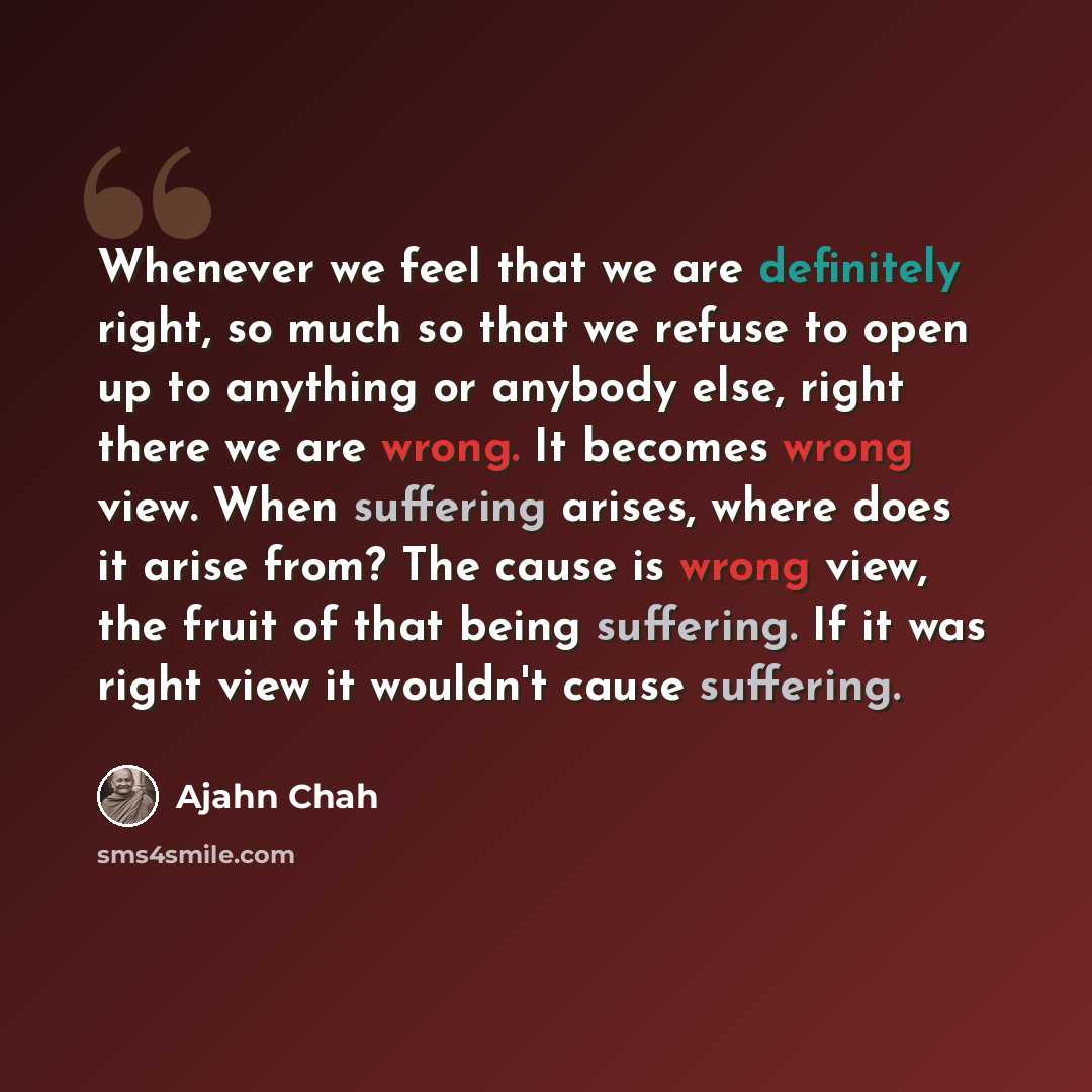 “Whenever we feel that we are definitely right, so much so that we refuse to open up to anything or anybody else, right there we are wrong. It becomes wrong view. When suffering arises, where does it arise from? The cause is wrong view, the fruit of that being suffering. If it was right view it…” quote by Ajahn Chah