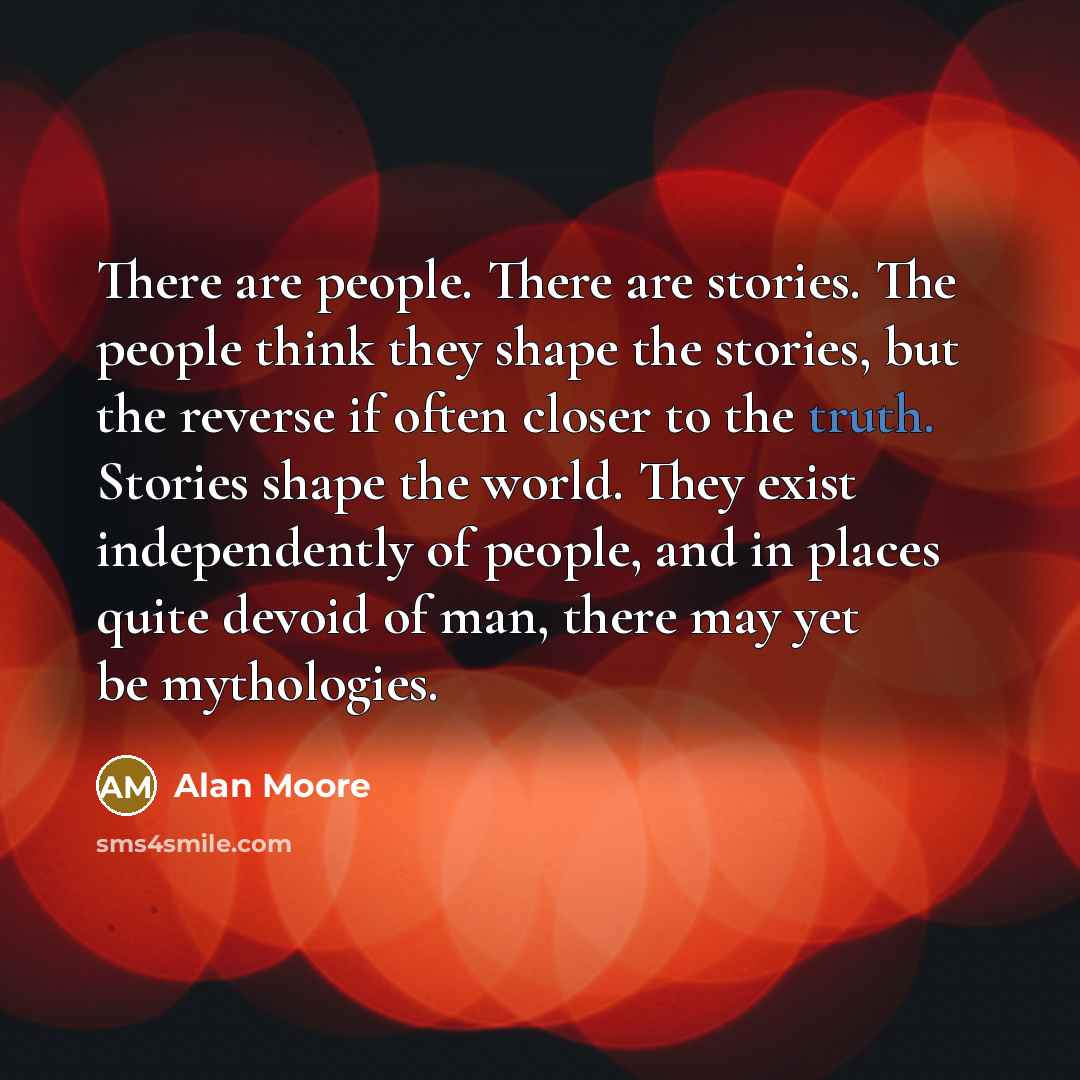“There are people. There are stories. The people think they shape the stories, but the reverse if often closer to the truth. Stories shape the world. They exist independently of people, and in places quite devoid of man, there may yet be mythologies.” quote by Alan Moore
