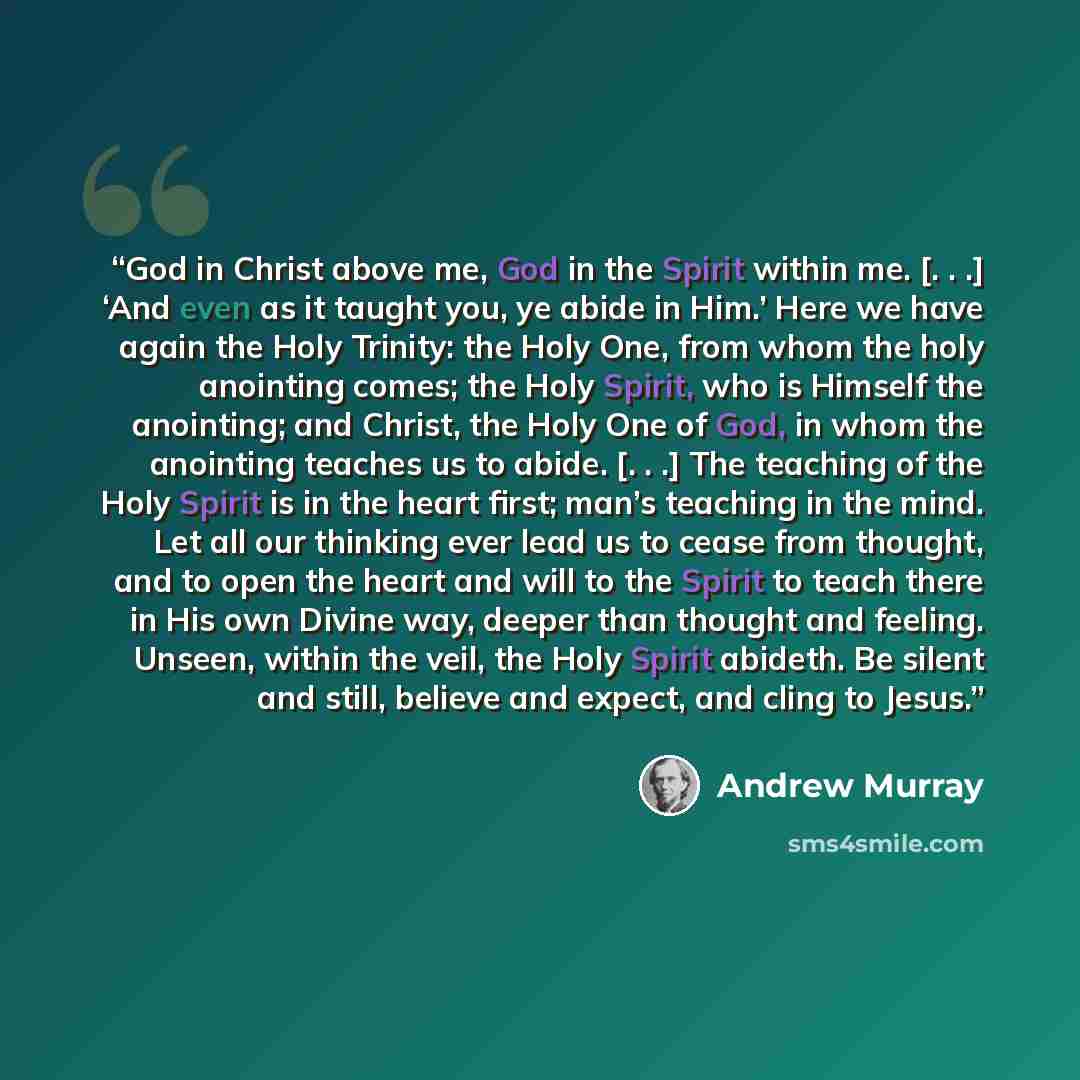 “God in Christ above me, God in the Spirit within me. [. . .] ‘And even as it taught you, ye abide in Him.’ Here we have again the Holy Trinity: the Holy One, from whom the holy anointing comes; the Holy Spirit, who is Himself the anointing; and Christ, the Holy One of God, in whom the anointing…” quote by Andrew Murray