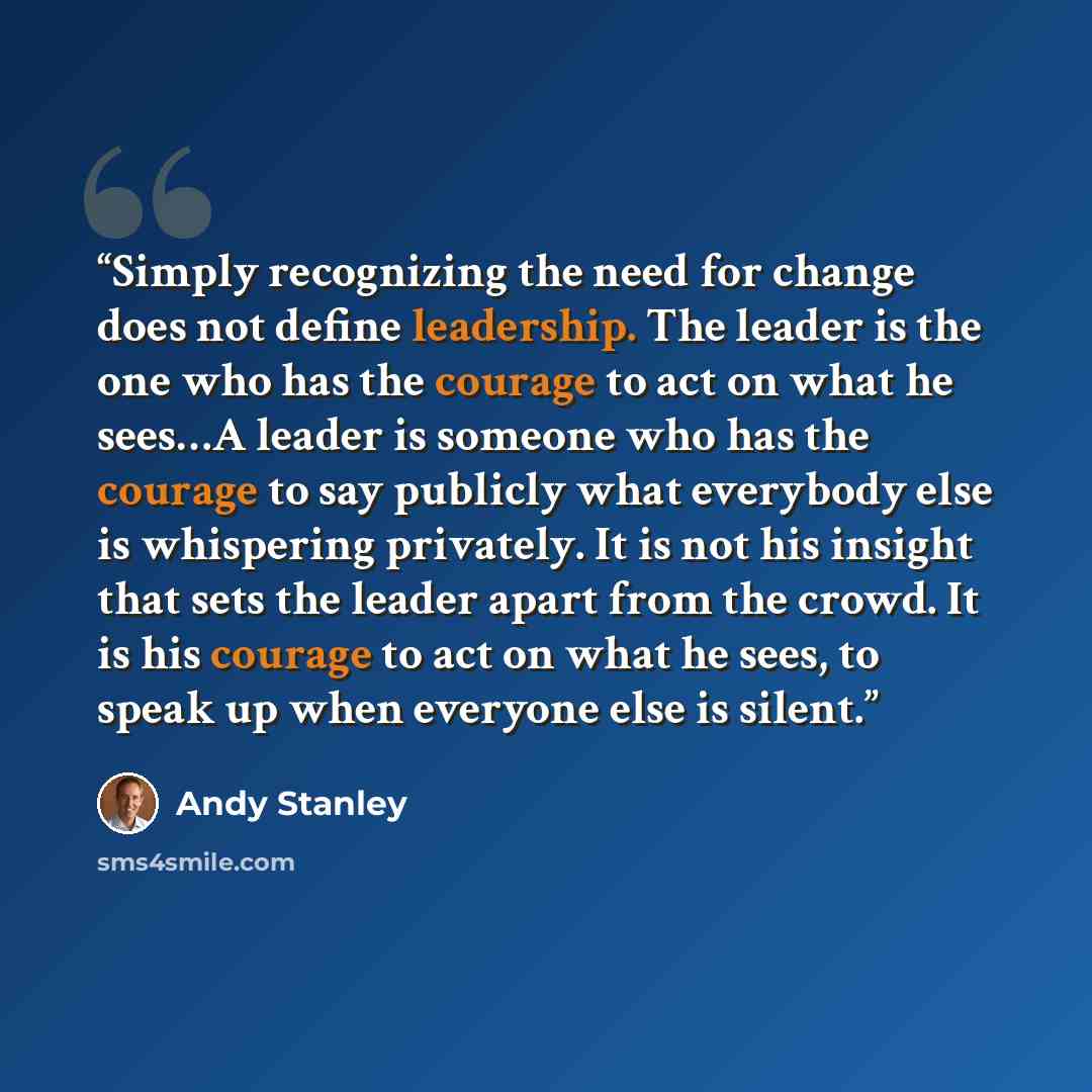 “Simply recognizing the need for change does not define leadership. The leader is the one who has the courage to act on what he sees…A leader is someone who has the courage to say publicly what everybody else is whispering privately. It is not his insight that sets the leader apart from the crowd…” quote by Andy Stanley