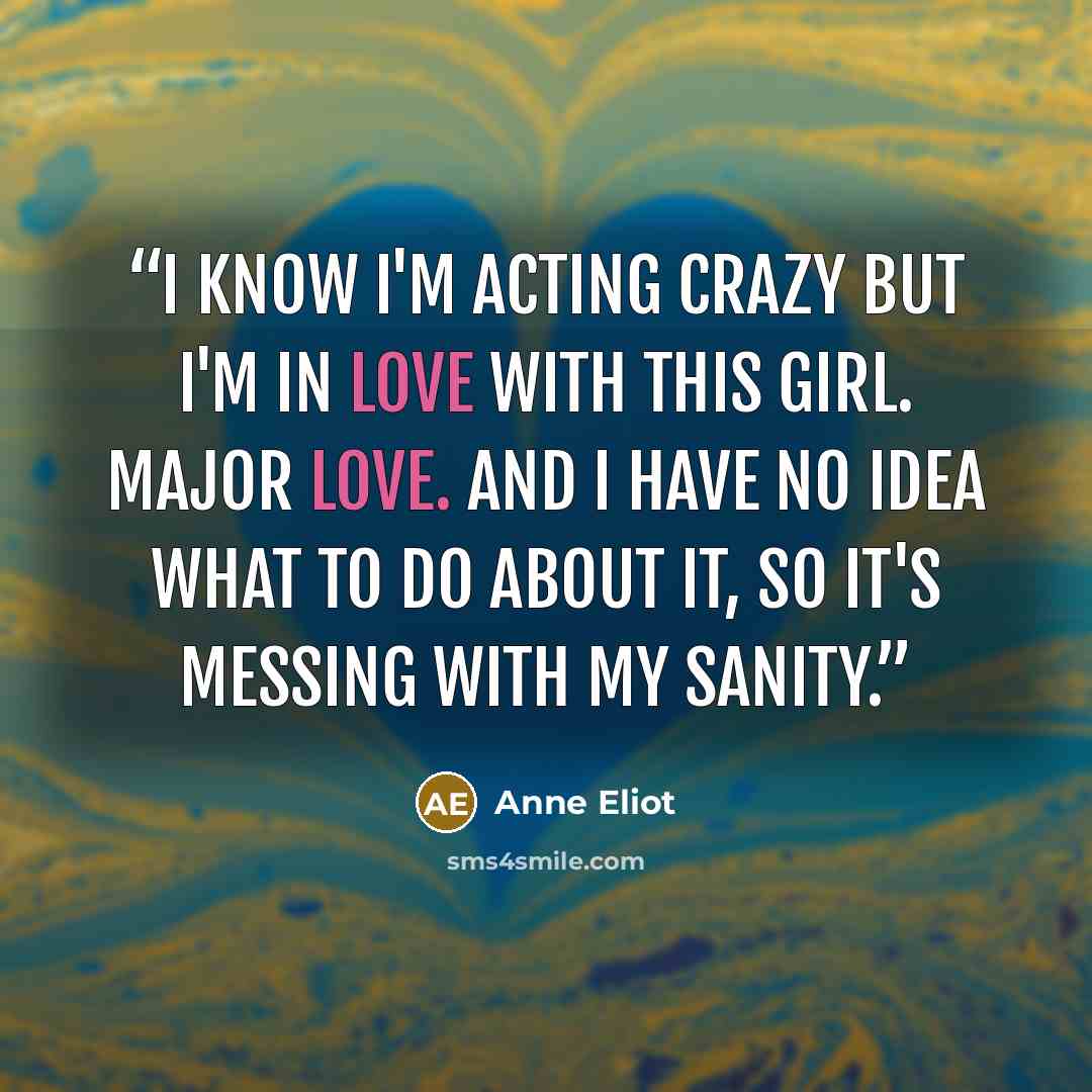 “I know I'm acting crazy but I'm in love with this girl. Major love. And I have no idea what to do about it, so it's messing with my sanity.” quote by Anne Eliot