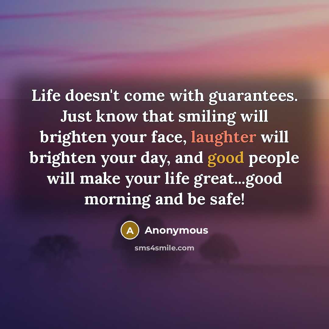 “Life doesn't come with guarantees. Just know that smiling will brighten your face, laughter will brighten your day, and good people will make your life great...good morning and be safe!” quote by Anonymous