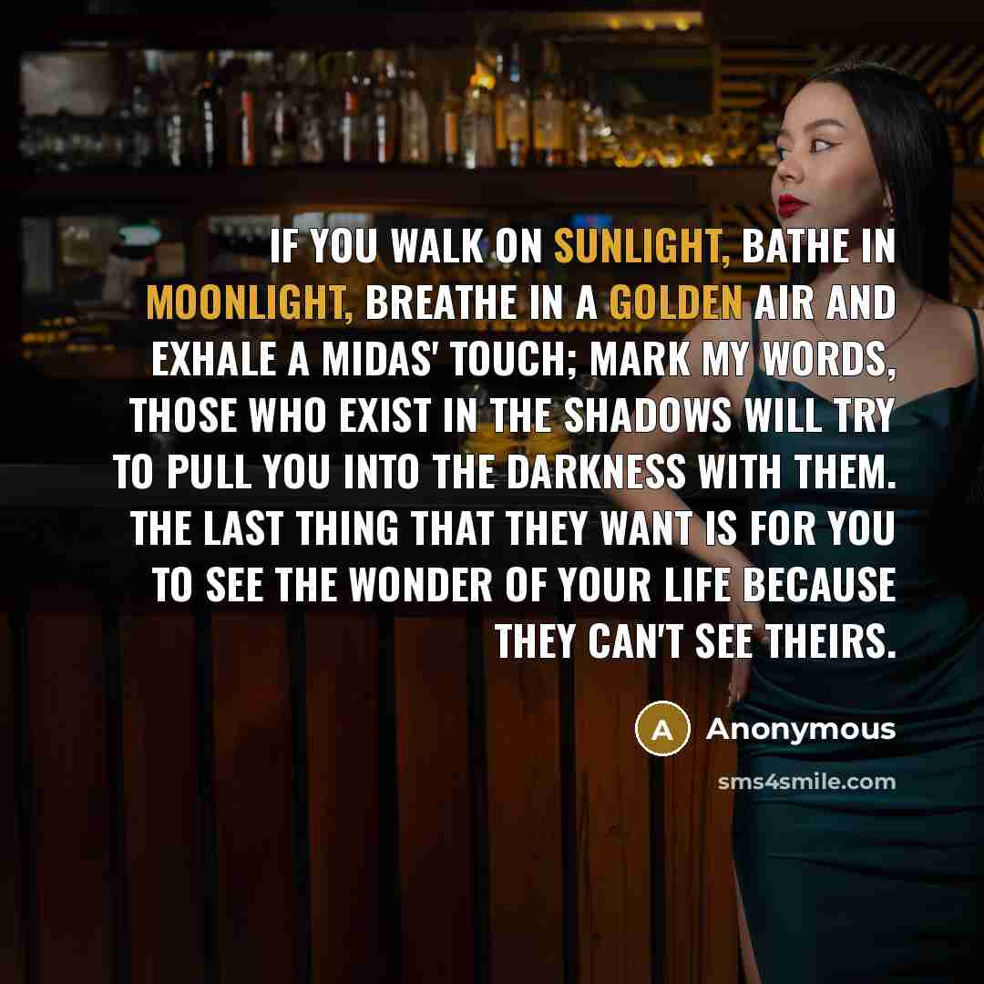 “If you walk on sunlight, bathe in moonlight, breathe in a golden air and exhale a Midas' touch; mark my words, those who exist in the shadows will try to pull you into the darkness with them. The last thing that they want is for you to see the wonder of your life because they can't see theirs.” quote by Anonymous
