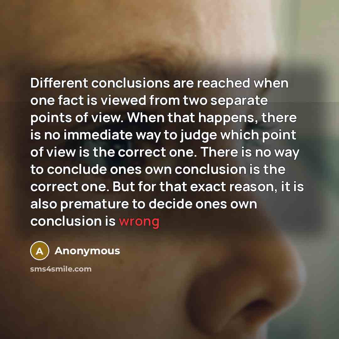 “Different conclusions are reached when one fact is viewed from two separate points of view. When that happens, there is no immediate way to judge which point of view is the correct one. There is no way to conclude ones own conclusion is the correct one. But for that exact reason, it is also…” quote by Anonymous