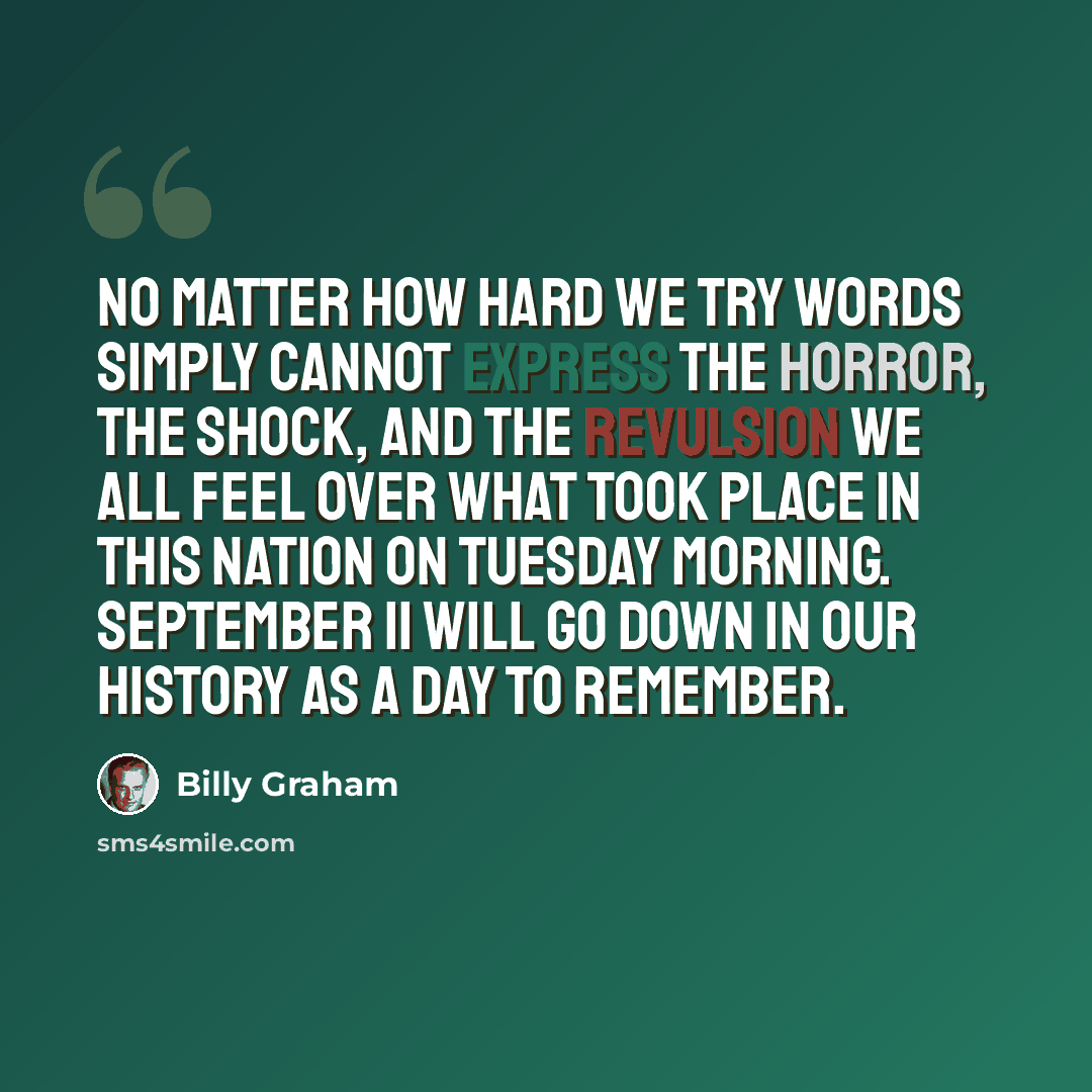 “No matter how hard we try words simply cannot express the horror, the shock, and the revulsion we all feel over what took place in this nation on Tuesday morning. September 11 will go down in our history as a day to remember.” quote by Billy Graham
