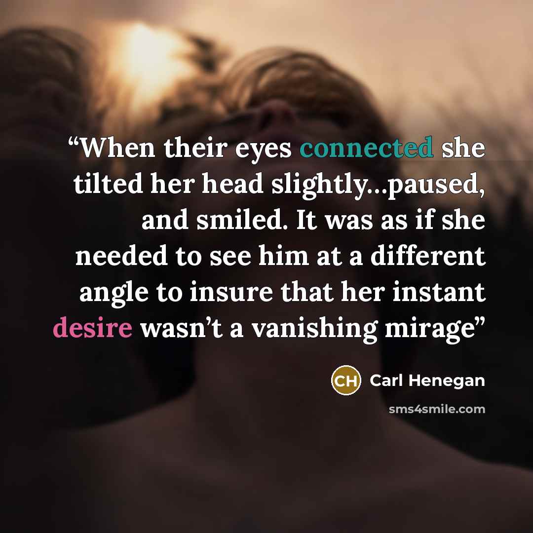 “When their eyes connected she tilted her head slightly…paused, and smiled. It was as if she needed to see him at a different angle to insure that her instant desire wasn’t a vanishing mirage” quote by Carl Henegan