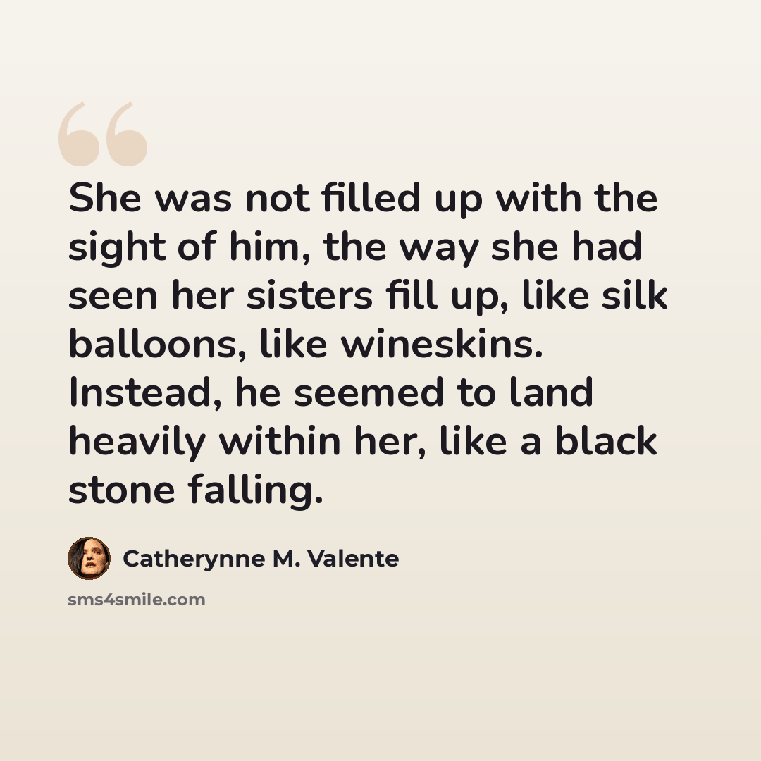 “She was not filled up with the sight of him, the way she had seen her sisters fill up, like silk balloons, like wineskins. Instead, he seemed to land heavily within her, like a black stone falling.” quote by Catherynne M. Valente