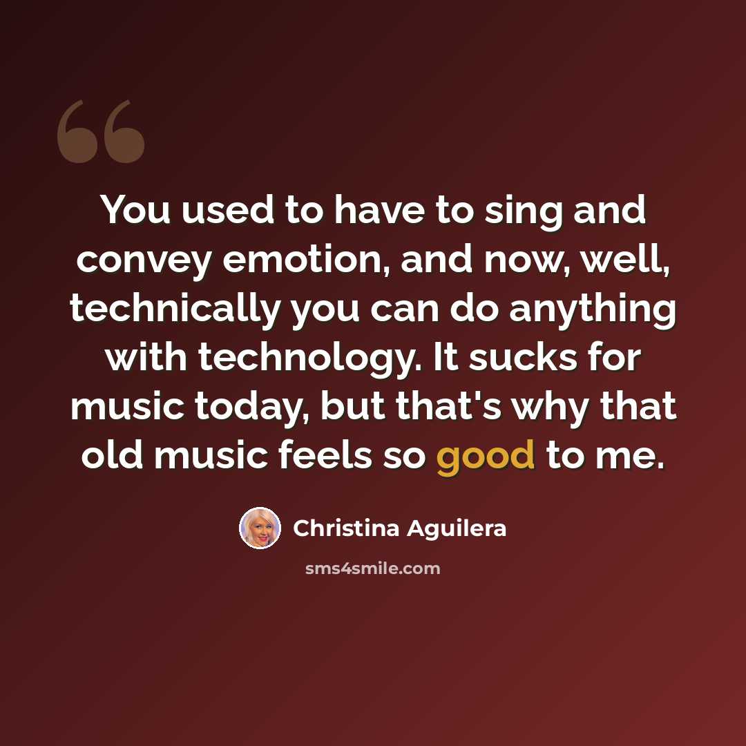 “You used to have to sing and convey emotion, and now, well, technically you can do anything with technology. It sucks for music today, but that's why that old music feels so good to me.” quote by Christina Aguilera