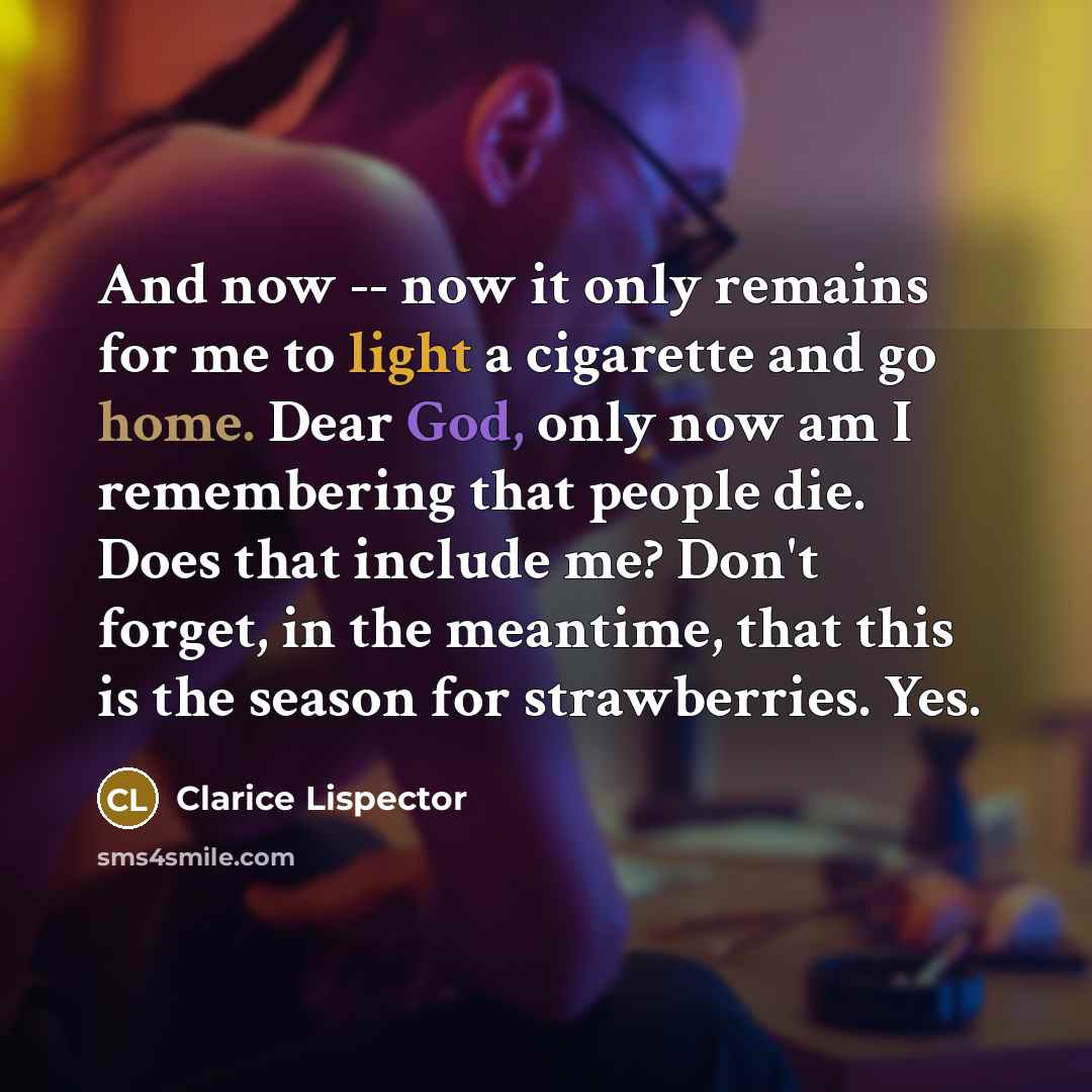 “And now -- now it only remains for me to light a cigarette and go home. Dear God, only now am I remembering that people die. Does that include me? Don't forget, in the meantime, that this is the season for strawberries. Yes.” quote by Clarice Lispector