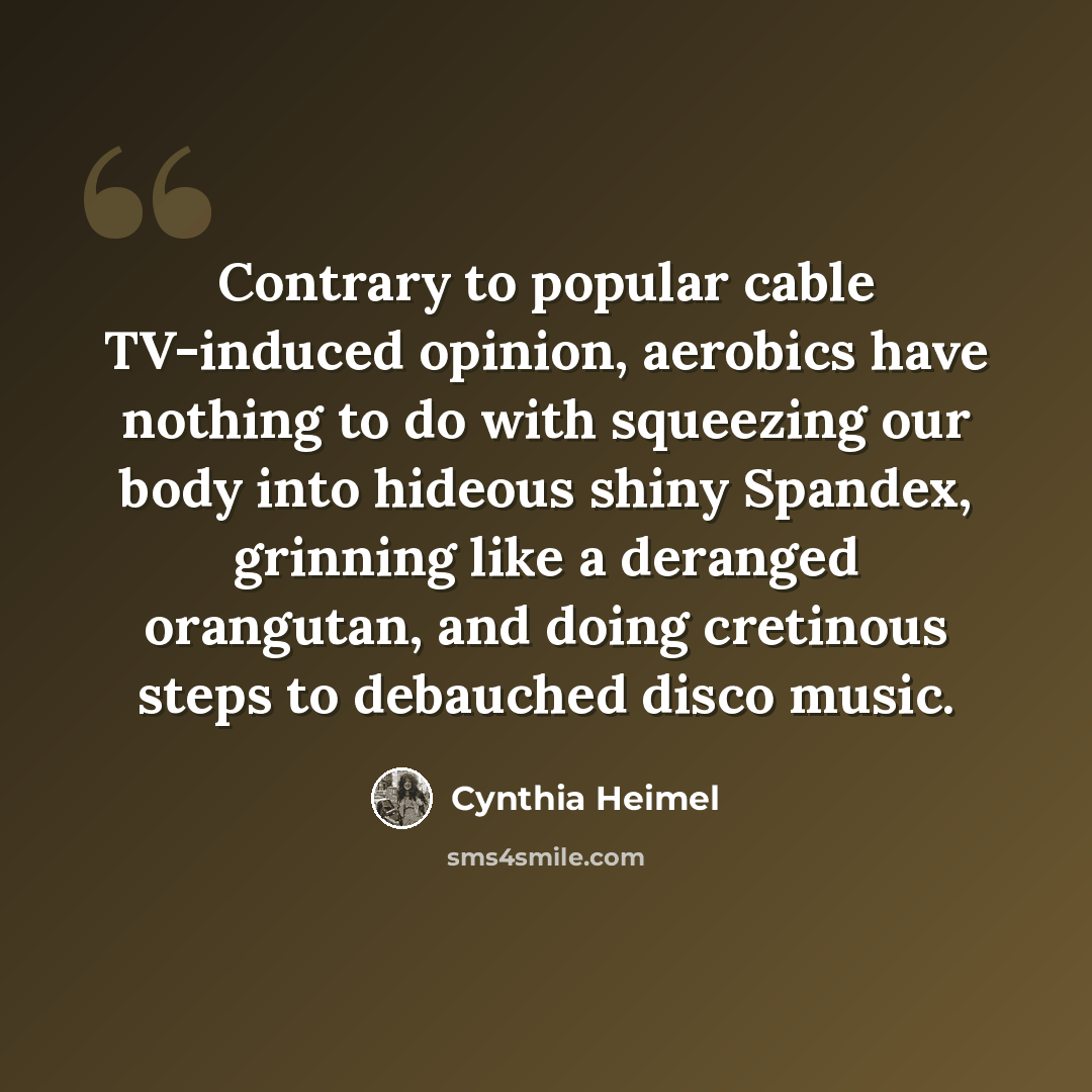 “Contrary to popular cable TV-induced opinion, aerobics have nothing to do with squeezing our body into hideous shiny Spandex, grinning like a deranged orangutan, and doing cretinous steps to debauched disco music.” quote by Cynthia Heimel