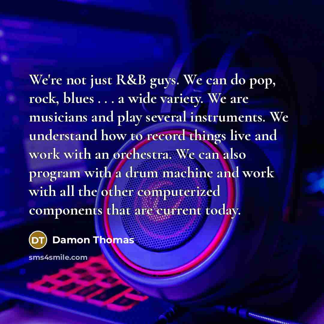“We're not just R&B guys. We can do pop, rock, blues . . . a wide variety. We are musicians and play several instruments. We understand how to record things live and work with an orchestra. We can also program with a drum machine and work with all the other computerized components that are current…” quote by Damon Thomas