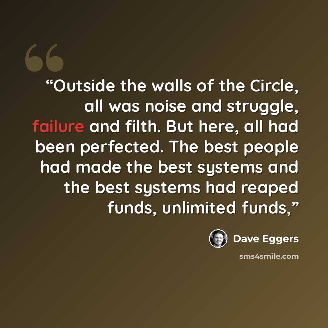 “Outside the walls of the Circle, all was noise and struggle, failure and filth. But here, all had been perfected. The best people had made the best systems and the best systems had reaped funds, unlimited funds,” quote by Dave Eggers