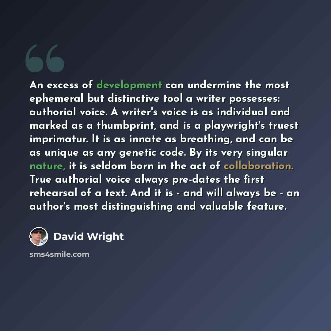 “An excess of development can undermine the most ephemeral but distinctive tool a writer possesses: authorial voice. A writer's voice is as individual and marked as a thumbprint, and is a playwright's truest imprimatur. It is as innate as breathing, and can be as unique as any genetic code. By its…” quote by David Wright