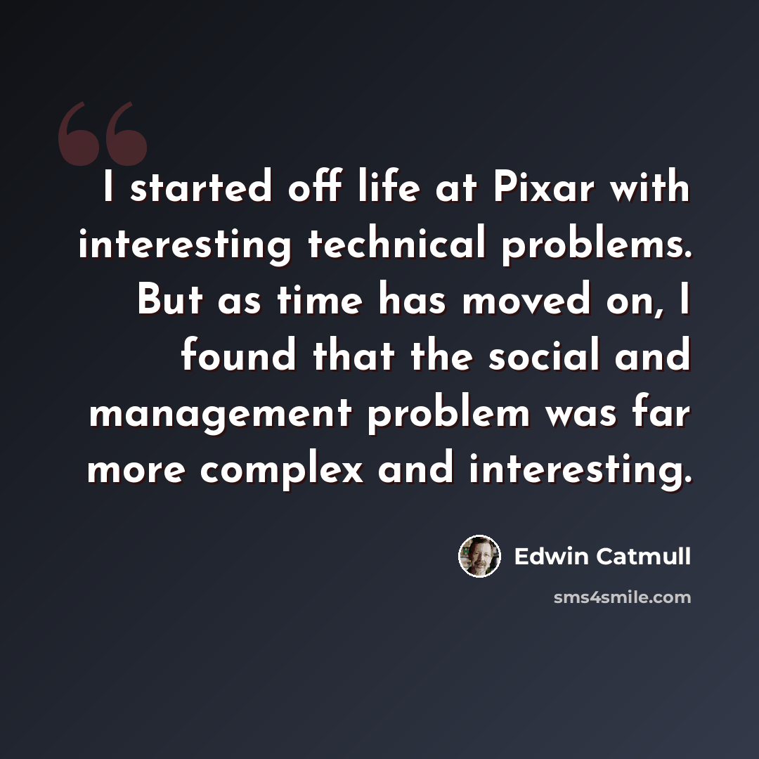 “I started off life at Pixar with interesting technical problems. But as time has moved on, I found that the social and management problem was far more complex and interesting.” quote by Edwin Catmull
