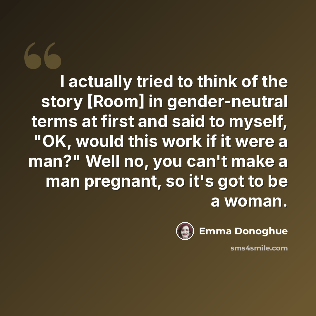 “I actually tried to think of the story [Room] in gender-neutral terms at first and said to myself, "OK, would this work if it were a man?" Well no, you can't make a man pregnant, so it's got to be a woman.” quote by Emma Donoghue