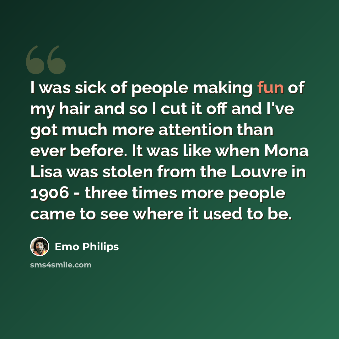 “I was sick of people making fun of my hair and so I cut it off and I've got much more attention than ever before. It was like when Mona Lisa was stolen from the Louvre in 1906 - three times more people came to see where it used to be.” quote by Emo Philips