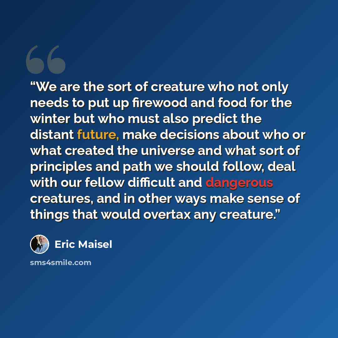 “We are the sort of creature who not only needs to put up firewood and food for the winter but who must also predict the distant future, make decisions about who or what created the universe and what sort of principles and path we should follow, deal with our fellow difficult and dangerous…” quote by Eric Maisel